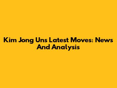 Kim Jong Un's Latest Moves: News And Analysis
