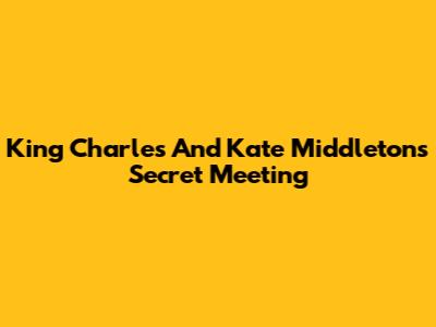 King Charles And Kate Middleton's Secret Meeting