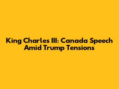 King Charles III: Canada Speech Amid Trump Tensions