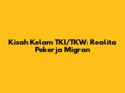 Kisah Kelam TKI/TKW: Realita Pekerja Migran