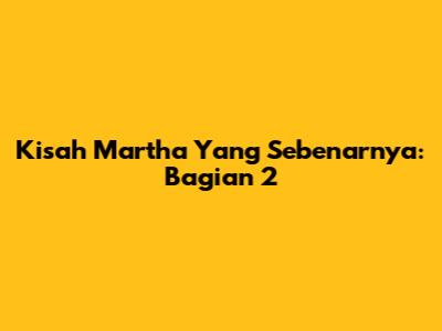 Kisah Martha Yang Sebenarnya: Bagian 2