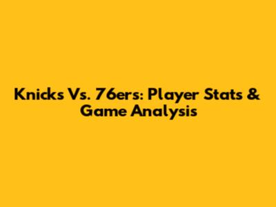 Knicks Vs. 76ers: Player Stats & Game Analysis