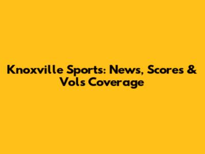 Knoxville Sports: News, Scores & Vols Coverage