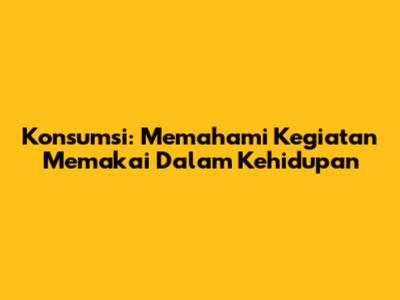 Konsumsi: Memahami Kegiatan Memakai Dalam Kehidupan
