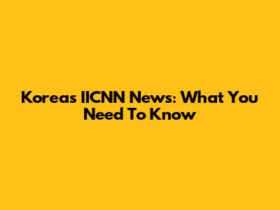 Korea's IICNN News: What You Need To Know