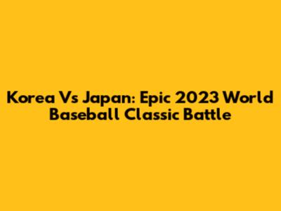 Korea Vs Japan: Epic 2023 World Baseball Classic Battle