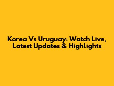 Korea Vs Uruguay: Watch Live, Latest Updates & Highlights