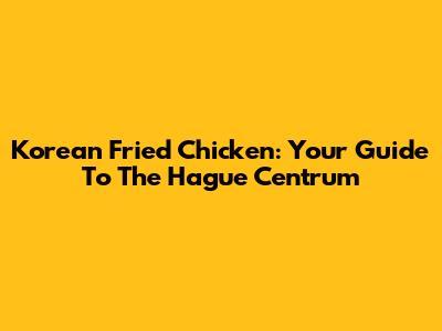 Korean Fried Chicken: Your Guide To The Hague Centrum
