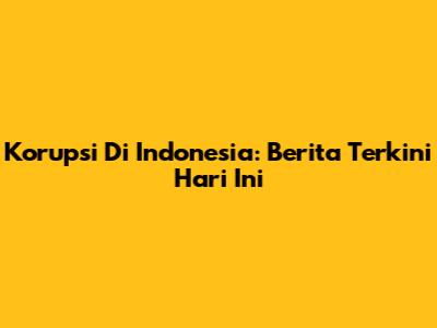 Korupsi Di Indonesia: Berita Terkini Hari Ini