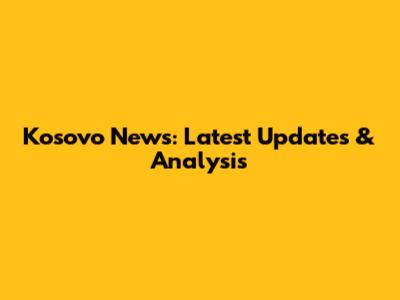 Kosovo News: Latest Updates & Analysis