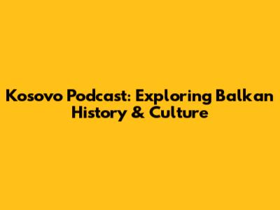 Kosovo Podcast: Exploring Balkan History & Culture