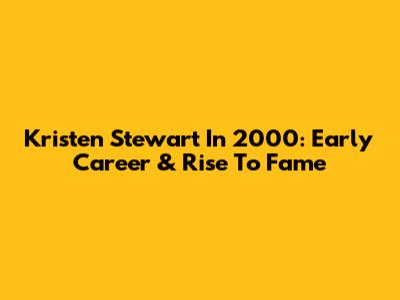 Kristen Stewart In 2000: Early Career & Rise To Fame