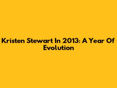 Kristen Stewart In 2013: A Year Of Evolution