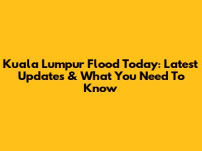 Kuala Lumpur Flood Today: Latest Updates & What You Need To Know