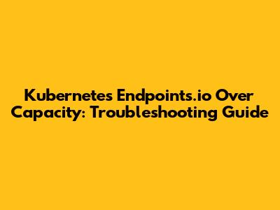 Kubernetes Endpoints.io Over Capacity: Troubleshooting Guide