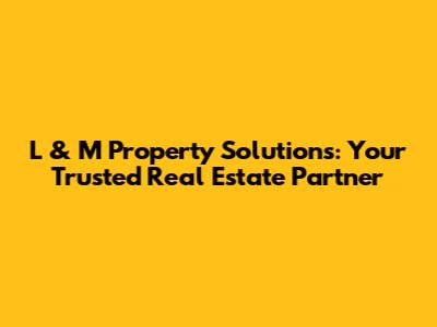 L & M Property Solutions: Your Trusted Real Estate Partner
