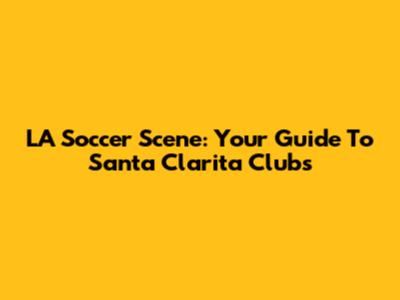 LA Soccer Scene: Your Guide To Santa Clarita Clubs