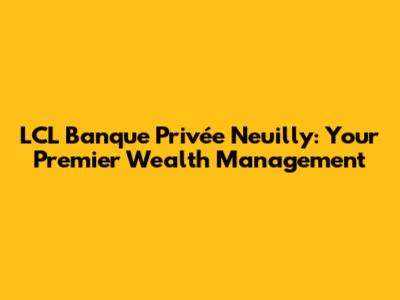 LCL Banque Privée Neuilly: Your Premier Wealth Management