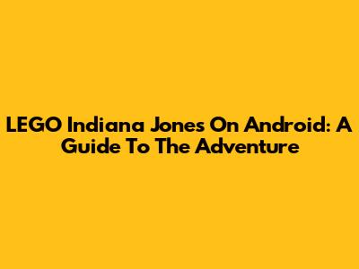 LEGO Indiana Jones On Android: A Guide To The Adventure