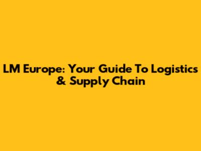 LM Europe: Your Guide To Logistics & Supply Chain
