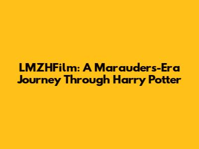 LMZHFilm: A Marauders-Era Journey Through Harry Potter