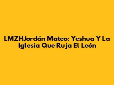 LMZHJordán Mateo: Yeshua Y La Iglesia Que Ruja El León