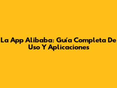 La App Alibaba: Guía Completa De Uso Y Aplicaciones