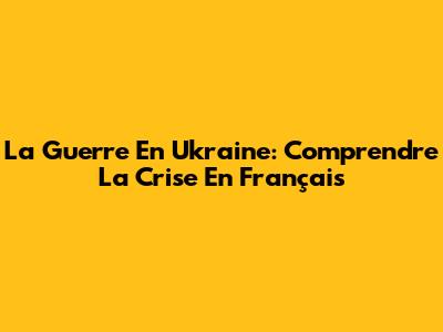 La Guerre En Ukraine: Comprendre La Crise En Français