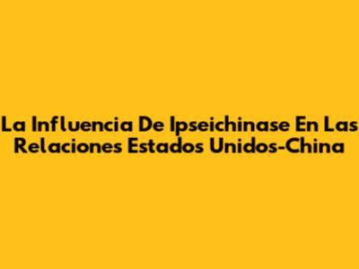 La Influencia De Ipseichinase En Las Relaciones Estados Unidos-China