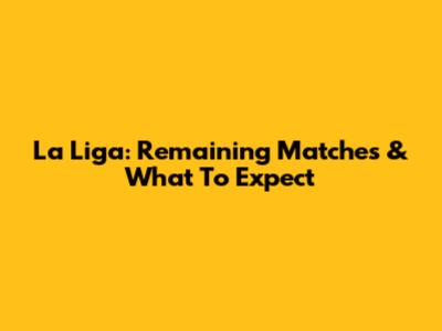 La Liga: Remaining Matches & What To Expect