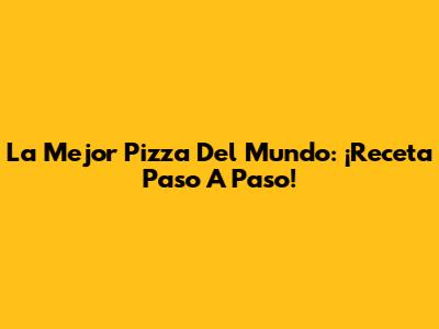 La Mejor Pizza Del Mundo: ¡Receta Paso A Paso!