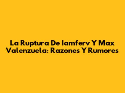 La Ruptura De Iamferv Y Max Valenzuela: Razones Y Rumores