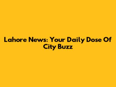 Lahore News: Your Daily Dose Of City Buzz