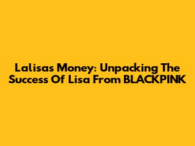 Lalisa's Money: Unpacking The Success Of Lisa From BLACKPINK