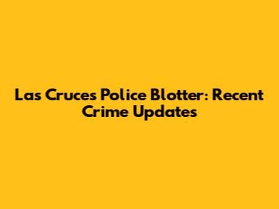 Las Cruces Police Blotter: Recent Crime Updates