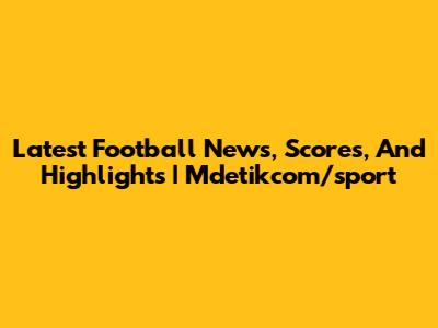 Latest Football News, Scores, And Highlights | Mdetikcom/sport