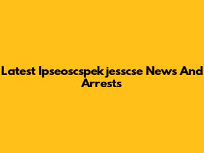 Latest Ipseoscspekjesscse News And Arrests