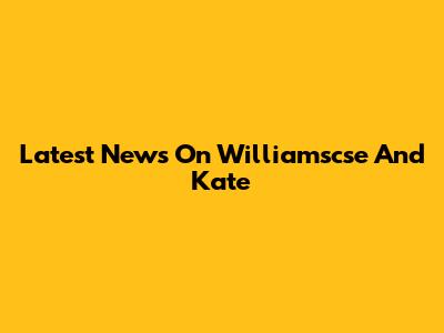Latest News On Williamscse And Kate