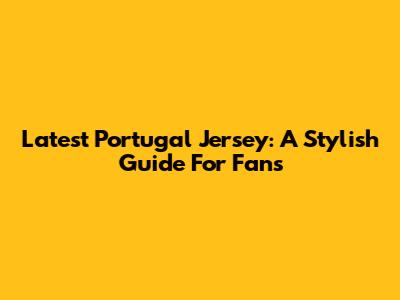 Latest Portugal Jersey: A Stylish Guide For Fans