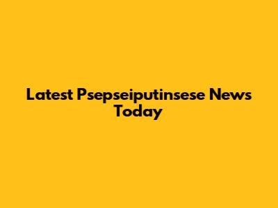 Latest Psepseiputinsese News Today