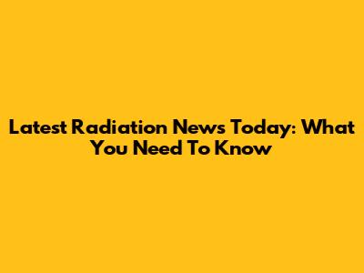 Latest Radiation News Today: What You Need To Know