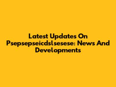 Latest Updates On Psepsepseicdslsesese: News And Developments