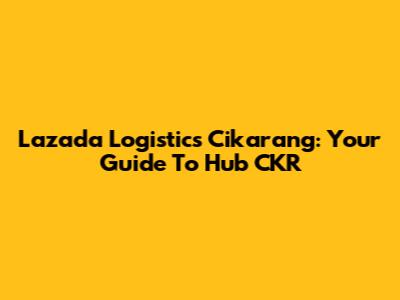 Lazada Logistics Cikarang: Your Guide To Hub CKR