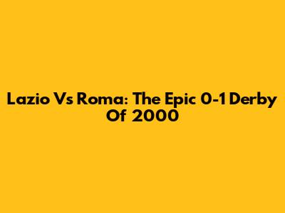 Lazio Vs Roma: The Epic 0-1 Derby Of 2000