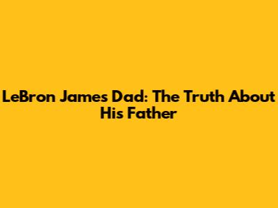 LeBron James' Dad: The Truth About His Father