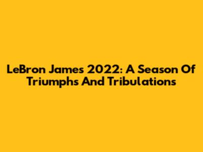 LeBron James 2022: A Season Of Triumphs And Tribulations