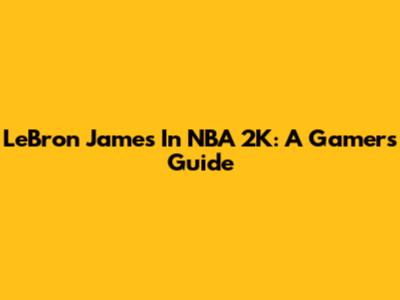 LeBron James In NBA 2K: A Gamer's Guide