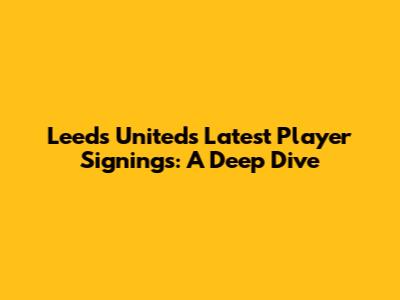 Leeds United's Latest Player Signings: A Deep Dive