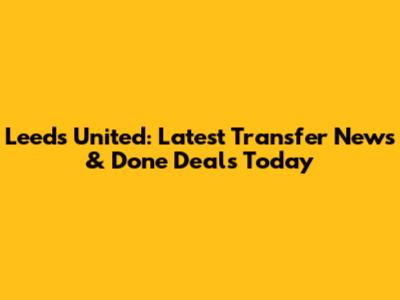 Leeds United: Latest Transfer News & Done Deals Today