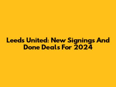 Leeds United: New Signings And Done Deals For 2024